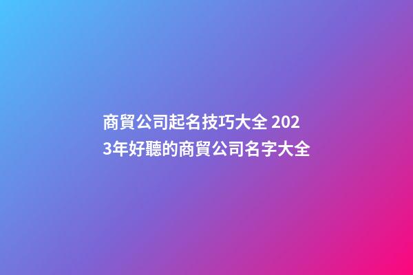 商貿公司起名技巧大全 2023年好聽的商貿公司名字大全-第1張-公司起名-玄機派